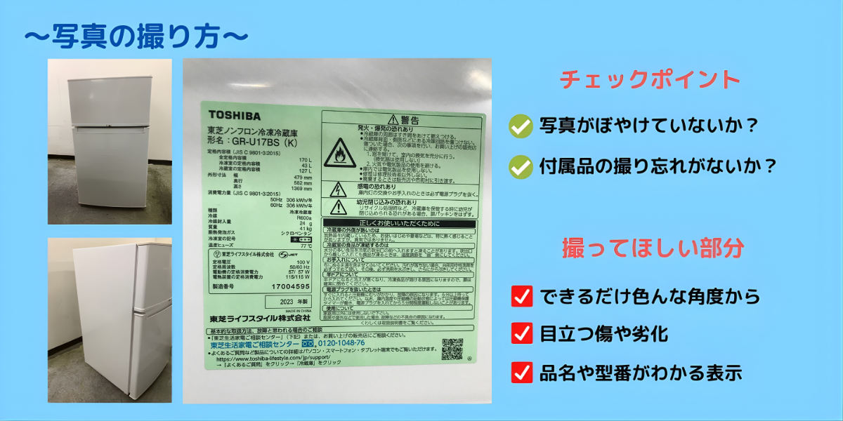 写真の撮り方 ●チェックポイント 写真がぼやけていないか？ 付属品の撮り忘れがないか？ ●撮ってほしい部分 できるだけ色んな角度から 目立つ傷や劣化 品番や型番がわかる表示